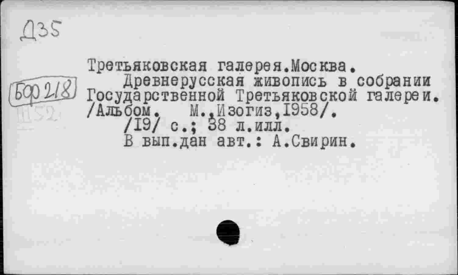 ﻿Третьяковская га лере я. Москва.
Древнерусская живопись в собрании Государственной Третьяковской галереи. /Альбом. М..Изогиз,1958/.
/19/ с.; 38 л.илл.
В вып.дан авт.: А.Свирин.